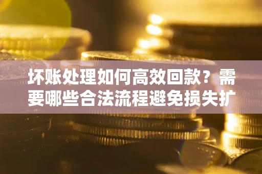 济南坏账处理如何高效回款？需要哪些合法流程避免损失扩大？