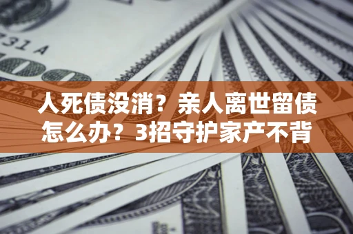 济南人死债没消？亲人离世留债怎么办？3招守护家产不背锅