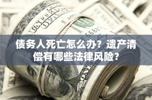 济南债务人死亡怎么办？遗产清偿有哪些法律风险？