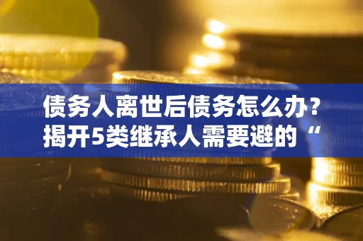 济南债务人离世后债务怎么办？揭开5类继承人需要避的“坑”