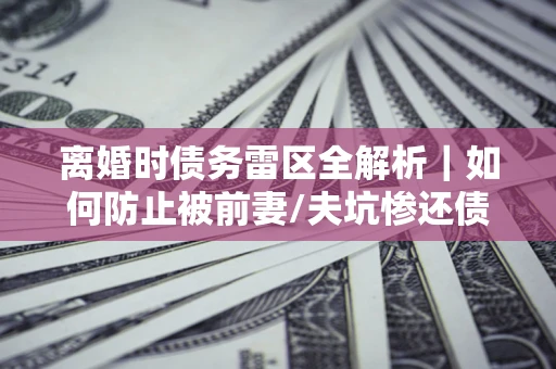 济南离婚时债务雷区全解析｜如何防止被前妻/夫坑惨还债？