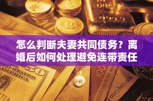 济南怎么判断夫妻共同债务？离婚后如何处理避免连带责任？